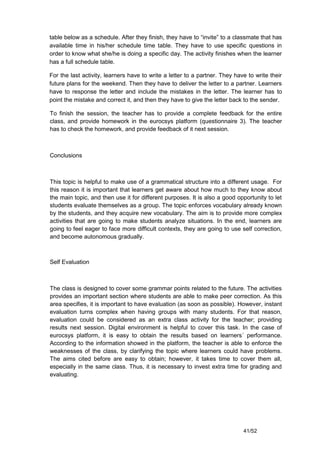table below as a schedule. After they finish, they have to “invite” to a classmate that has
available time in his/her schedule time table. They have to use specific questions in
order to know what she/he is doing a specific day. The activity finishes when the learner
has a full schedule table.

For the last activity, learners have to write a letter to a partner. They have to write their
future plans for the weekend. Then they have to deliver the letter to a partner. Learners
have to response the letter and include the mistakes in the letter. The learner has to
point the mistake and correct it, and then they have to give the letter back to the sender.

To finish the session, the teacher has to provide a complete feedback for the entire
class, and provide homework in the eurocsys platform (questionnaire 3). The teacher
has to check the homework, and provide feedback of it next session.



Conclusions



This topic is helpful to make use of a grammatical structure into a different usage. For
this reason it is important that learners get aware about how much to they know about
the main topic, and then use it for different purposes. It is also a good opportunity to let
students evaluate themselves as a group. The topic enforces vocabulary already known
by the students, and they acquire new vocabulary. The aim is to provide more complex
activities that are going to make students analyze situations. In the end, learners are
going to feel eager to face more difficult contexts, they are going to use self correction,
and become autonomous gradually.



Self Evaluation



The class is designed to cover some grammar points related to the future. The activities
provides an important section where students are able to make peer correction. As this
area specifies, it is important to have evaluation (as soon as possible). However, instant
evaluation turns complex when having groups with many students. For that reason,
evaluation could be considered as an extra class activity for the teacher; providing
results next session. Digital environment is helpful to cover this task. In the case of
eurocsys platform, it is easy to obtain the results based on learners´ performance.
According to the information showed in the platform, the teacher is able to enforce the
weaknesses of the class, by clarifying the topic where learners could have problems.
The aims cited before are easy to obtain; however, it takes time to cover them all,
especially in the same class. Thus, it is necessary to invest extra time for grading and
evaluating.




                                                                             41/52
 