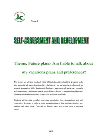 Task 6:




This lesson we will use feedback rules, difficult classroom situations, progress tests,
also students will use a learning diary. As teacher, our purpose is development our
student observation skills, dealing with feedback, awareness of one’s own strengths
and weaknesses, and awareness of possibilities for further professional development.
Students will develop their used to resources and sources of help.


Students will be able to reflect and draw conclusion from observations and self-
observation in order to gain a better understanding of the teaching situation and
validate their near future. They will put forward ideas about their plans in the near
future.




                                            45/52
 