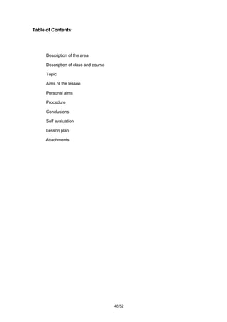 Table of Contents:




      Description of the area

      Description of class and course

      Topic

      Aims of the lesson

      Personal aims

      Procedure

      Conclusions

      Self evaluation

      Lesson plan

      Attachments




                                        46/52
 