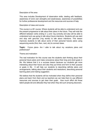 Description of the area

This area includes Development of observation skills, dealing with feedback,
awareness of one's own strengths and weaknesses, awareness of possibilities
for further professional development and the resources and sources of help.

Description of class and course

This course is a B1 course. Where students will be able to understand and use
the present progressive to talk about their plans in the future. They will note the
different between verbs ending in -y and -ing correctly and also will be able to
understand and use going to talk about future intentions. Students will use start
and stop with gerunds (-ing words) to talk about intentions. This lesson
improves students to talk about some of their personal futures plans using
sequencing words (first, then, next, etc) to connect ideas.

Topic:    Future plans- Am I able to talk about my vacations plans and
preferences?

Theme and motivation

The real motivation for this course was the students start thinking about their
personal future plans and make conscience about their long and short goals in
life. We believe that it is a success lesson because our students get more
interesting about their future and also they put times and form to their purpose
or goals in life. It will help our students to describing definite plans and
arrangements, talking about their students and resolutions, describing personal
learning plans and making suggestion.

We believe that the students will be motivated when they define their personal
plans and learn from them and as teachers we can help them to use different
resources and sources to get clear their goals. How much effort did those
talent people did and attitudes they had when they did such amazing discovers.




                                      47/52
 