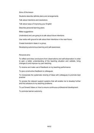 Aims of the lesson

Students describe definite plans and arrangements

Talk about intentions and resolutions

Talk about ways of improving your English

Describe personal learning plans

Make suggestions

Understand and use going to to talk about future intentions

Use verbs with ground to talk about their intentions in the near future.

Create brainstorm ideas in a group.

Developing autonomous learning and self-awareness



Personal aims

To reflect and draw conclusions from observations and self-observation in order
to gain a better understanding of the teaching situation and validate, bring
changes to and improve my own teaching.

To receive and make use of feedback on my teaching performance

To give constructive feedback to colleagues

To incorporate the systematic sharing of ideas with colleagues to promote best
practice

To access the relevant support systems that will enable me to develop further
and find solutions to my teaching problems.

To put forward ideas on how to ensure continuous professional development.

To promote learner autonomy.




                                      48/52
 