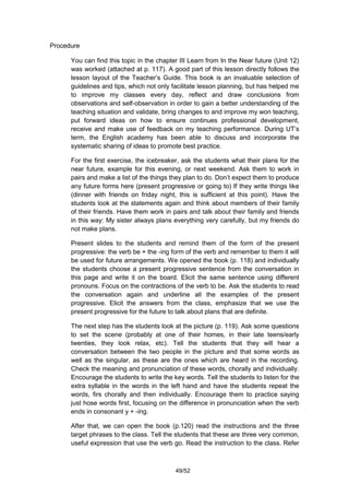 Procedure

      You can find this topic in the chapter III Learn from In the Near future (Unit 12)
      was worked (attached at p. 117). A good part of this lesson directly follows the
      lesson layout of the Teacher’s Guide. This book is an invaluable selection of
      guidelines and tips, which not only facilitate lesson planning, but has helped me
      to improve my classes every day, reflect and draw conclusions from
      observations and self-observation in order to gain a better understanding of the
      teaching situation and validate, bring changes to and improve my won teaching,
      put forward ideas on how to ensure continues professional development,
      receive and make use of feedback on my teaching performance. During UT’s
      term, the English academy has been able to discuss and incorporate the
      systematic sharing of ideas to promote best practice.

      For the first exercise, the icebreaker, ask the students what their plans for the
      near future, example for this evening, or next weekend. Ask them to work in
      pairs and make a list of the things they plan to do. Don’t expect them to produce
      any future forms here (present progressive or going to) If they write things like
      (dinner with friends on friday night, this is sufficient at this point). Have the
      students look at the statements again and think about members of their family
      of their friends. Have them work in pairs and talk about their family and friends
      in this way: My sister always plans everything very carefully, but my friends do
      not make plans.

      Present slides to the students and remind them of the form of the present
      progressive: the verb be + the -ing form of the verb and remember to them it will
      be used for future arrangements. We opened the book (p. 118) and individually
      the students choose a present progressive sentence from the conversation in
      this page and write it on the board. Elicit the same sentence using different
      pronouns. Focus on the contractions of the verb to be. Ask the students to read
      the conversation again and underline all the examples of the present
      progressive. Elicit the answers from the class, emphasize that we use the
      present progressive for the future to talk about plans that are definite.

      The next step has the students look at the picture (p. 119). Ask some questions
      to set the scene (probably at one of their homes, in their late teens/early
      twenties, they look relax, etc). Tell the students that they will hear a
      conversation between the two people in the picture and that some words as
      well as the singular, as these are the ones which are heard in the recording.
      Check the meaning and pronunciation of these words, chorally and individually.
      Encourage the students to write the key words. Tell the students to listen for the
      extra syllable in the words in the left hand and have the students repeat the
      words, firs chorally and then individually. Encourage them to practice saying
      just hose words first, focusing on the difference in pronunciation when the verb
      ends in consonant y + -ing.

      After that, we can open the book (p.120) read the instructions and the three
      target phrases to the class. Tell the students that these are three very common,
      useful expression that use the verb go. Read the instruction to the class. Refer



                                           49/52
 