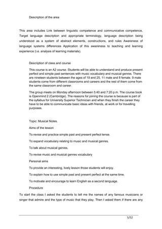 Description of the area



This area includes Link between linguistic competence and communicative competence,
Target language description and appropriate terminology, language description being
understood as a system of abstract elements, constructions, and rules Awareness of
language systems differences Application of this awareness to teaching and learning
experience (i.e. analysis of learning materials).


       Description of class and course

       This course is an A2 course. Students will be able to understand and produce present
       perfect and simple past sentences with music vocabulary and musical genres. There
       are nineteen students between the ages of 19 and 25, 11 male and 8 female. 9 male
       students come from different classrooms and careers and the rest of them come from
       the same classroom and career.

       The group meets on Monday afternoon between 5:40 and 7:20 p.m. The course book
       is Openmind 2 (Cambridge). The reasons for joining the course is because is part of
       the syllabus for University Superior Technician and when they finish the career they
       have to be able to communicate basic ideas with friends, at work or for travelling
       purposes.



       Topic: Musical Notes.

       Aims of the lesson

       To revise and practice simple past and present perfect tense.

       To expand vocabulary relating to music and musical genres.

       To talk about musical genres.

       To revise music and musical genres vocabulary

       Personal aims

       To provide an interesting, lively lesson those students will enjoy.

       To explain how to use simple past and present perfect at the same time.

       To motivate and encourage to learn English as a second language.

       Procedure

To start the class I asked the students to tell me the names of any famous musicians or
singer that admire and the type of music that they play. Then I asked them if there are any




                                                                                 5/52
 