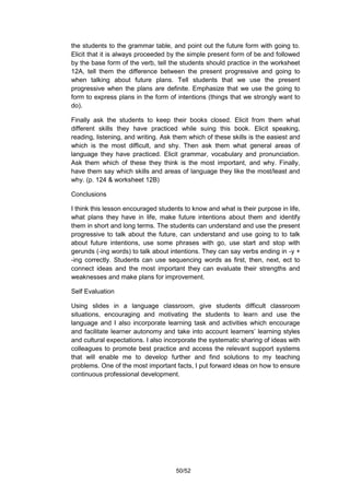 the students to the grammar table, and point out the future form with going to.
Elicit that it is always proceeded by the simple present form of be and followed
by the base form of the verb, tell the students should practice in the worksheet
12A, tell them the difference between the present progressive and going to
when talking about future plans. Tell students that we use the present
progressive when the plans are definite. Emphasize that we use the going to
form to express plans in the form of intentions (things that we strongly want to
do).

Finally ask the students to keep their books closed. Elicit from them what
different skills they have practiced while suing this book. Elicit speaking,
reading, listening, and writing. Ask them which of these skills is the easiest and
which is the most difficult, and shy. Then ask them what general areas of
language they have practiced. Elicit grammar, vocabulary and pronunciation.
Ask them which of these they think is the most important, and why. Finally,
have them say which skills and areas of language they like the most/least and
why. (p. 124 & worksheet 12B)

Conclusions

I think this lesson encouraged students to know and what is their purpose in life,
what plans they have in life, make future intentions about them and identify
them in short and long terms. The students can understand and use the present
progressive to talk about the future, can understand and use going to to talk
about future intentions, use some phrases with go, use start and stop with
gerunds (-ing words) to talk about intentions. They can say verbs ending in -y +
-ing correctly. Students can use sequencing words as first, then, next, ect to
connect ideas and the most important they can evaluate their strengths and
weaknesses and make plans for improvement.

Self Evaluation

Using slides in a language classroom, give students difficult classroom
situations, encouraging and motivating the students to learn and use the
language and I also incorporate learning task and activities which encourage
and facilitate learner autonomy and take into account learners’ learning styles
and cultural expectations. I also incorporate the systematic sharing of ideas with
colleagues to promote best practice and access the relevant support systems
that will enable me to develop further and find solutions to my teaching
problems. One of the most important facts, I put forward ideas on how to ensure
continuous professional development.




                                     50/52
 