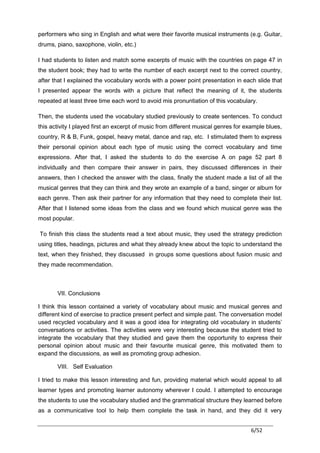 performers who sing in English and what were their favorite musical instruments (e.g. Guitar,
drums, piano, saxophone, violin, etc.)

I had students to listen and match some excerpts of music with the countries on page 47 in
the student book; they had to write the number of each excerpt next to the correct country,
after that I explained the vocabulary words with a power point presentation in each slide that
I presented appear the words with a picture that reflect the meaning of it, the students
repeated at least three time each word to avoid mis pronuntiation of this vocabulary.

Then, the students used the vocabulary studied previously to create sentences. To conduct
this activity I played first an excerpt of music from different musical genres for example blues,
country, R & B, Funk, gospel, heavy metal, dance and rap, etc. I stimulated them to express
their personal opinion about each type of music using the correct vocabulary and time
expressions. After that, I asked the students to do the exercise A on page 52 part 8
individually and then compare their answer in pairs, they discussed differences in their
answers, then I checked the answer with the class, finally the student made a list of all the
musical genres that they can think and they wrote an example of a band, singer or album for
each genre. Then ask their partner for any information that they need to complete their list.
After that I listened some ideas from the class and we found which musical genre was the
most popular.

To finish this class the students read a text about music, they used the strategy prediction
using titles, headings, pictures and what they already knew about the topic to understand the
text, when they finished, they discussed in groups some questions about fusion music and
they made recommendation.



       VII. Conclusions

I think this lesson contained a variety of vocabulary about music and musical genres and
different kind of exercise to practice present perfect and simple past. The conversation model
used recycled vocabulary and it was a good idea for integrating old vocabulary in students’
conversations or activities. The activities were very interesting because the student tried to
integrate the vocabulary that they studied and gave them the opportunity to express their
personal opinion about music and their favourite musical genre, this motivated them to
expand the discussions, as well as promoting group adhesion.

       VIII. Self Evaluation

I tried to make this lesson interesting and fun, providing material which would appeal to all
learner types and promoting learner autonomy wherever I could. I attempted to encourage
the students to use the vocabulary studied and the grammatical structure they learned before
as a communicative tool to help them complete the task in hand, and they did it very


                                                                                    6/52
 