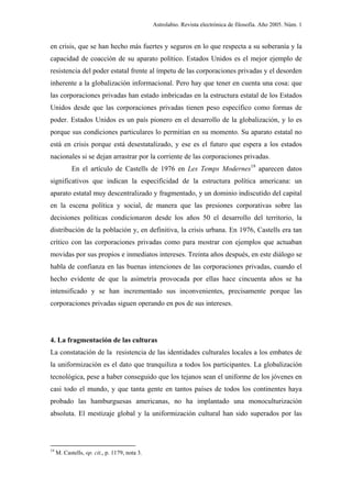Astrolabio. Revista electrónica de filosofía. Año 2005. Núm. 1


en crisis, que se han hecho más fuertes y seguros en lo que respecta a su soberanía y la
capacidad de coacción de su aparato político. Estados Unidos es el mejor ejemplo de
resistencia del poder estatal frente al ímpetu de las corporaciones privadas y el desorden
inherente a la globalización informacional. Pero hay que tener en cuenta una cosa: que
las corporaciones privadas han estado imbricadas en la estructura estatal de los Estados
Unidos desde que las corporaciones privadas tienen peso específico como formas de
poder. Estados Unidos es un país pionero en el desarrollo de la globalización, y lo es
porque sus condiciones particulares lo permitían en su momento. Su aparato estatal no
está en crisis porque está desestatalizado, y ese es el futuro que espera a los estados
nacionales si se dejan arrastrar por la corriente de las corporaciones privadas.
            En el artículo de Castells de 1976 en Les Temps Modernes19 aparecen datos
significativos que indican la especificidad de la estructura política americana: un
aparato estatal muy descentralizado y fragmentado, y un dominio indiscutido del capital
en la escena política y social, de manera que las presiones corporativas sobre las
decisiones políticas condicionaron desde los años 50 el desarrollo del territorio, la
distribución de la población y, en definitiva, la crisis urbana. En 1976, Castells era tan
crítico con las corporaciones privadas como para mostrar con ejemplos que actuaban
movidas por sus propios e inmediatos intereses. Treinta años después, en este diálogo se
habla de confianza en las buenas intenciones de las corporaciones privadas, cuando el
hecho evidente de que la asimetría provocada por ellas hace cincuenta años se ha
intensificado y se han incrementado sus inconvenientes, precisamente porque las
corporaciones privadas siguen operando en pos de sus intereses.




4. La fragmentación de las culturas
La constatación de la resistencia de las identidades culturales locales a los embates de
la uniformización es el dato que tranquiliza a todos los participantes. La globalización
tecnológica, pese a haber conseguido que los tejanos sean el uniforme de los jóvenes en
casi todo el mundo, y que tanta gente en tantos países de todos los continentes haya
probado las hamburguesas americanas, no ha implantado una monoculturización
absoluta. El mestizaje global y la uniformización cultural han sido superados por las




19
     M. Castells, op. cit., p. 1179, nota 3.
 