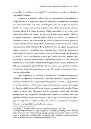 Astrolabio. Revista electrónica de filosofía. Año 2005. Núm. 1


universal en el capitalismo es el mercado”15, y ni siquiera el mercado ha realizado su
potencial universalidad.
        Estamos de acuerdo con Inglehart16 en que el principal problema global es la
inseguridad, no por el terrorismo, sino por las dificultades de supervivencia que hay en
esas zonas abandonadas a su suerte, donde la gente ya no sirve ni para ser explotada
debido a las asimetrías provocadas por la globalización. Clark añade que las asimetrías
erosionan además la soberanía de muchos Estados, democráticos o no, en esas zonas
menos desarrolladas del planeta, ya que estos Estados apenas pueden influir en
decisiones económicas y políticas globales que sí les afectan. La concentración
económica es paralela a la concentración del sistema de toma de decisiones, y la acción
conjunta de ambos factores impide el desarrollo tanto de la soberanía nacional como de
una democracia global alternativa. La globalización tiene un aspecto excluyente, de
carácter económico y tecnológico, que obstaculiza tanto el desarrollo económico y
político de ciertas áreas del planeta como el progreso político en pos de una democracia
universal. A Held le parece bastante evidente que “uno de los factores globales clave,
que limitan la capacidad de desarrollo de los países más pobres, es la libre circulación
de capitales”, y en ese sentido formula una crítica general a las políticas económicas del
FMI, auspiciadas por los Estados Unidos. Por estas razones piensa que la corrección de
las asimetrías globales no puede dejarse en manos del mercado, precisamente porque el
mercado las intensifica.
        Ante un problema tan complejo, la alternativa de Ontiveros resulta demasiado
optimista: los capitales no van a fluir por sí solos a los territorios de riesgo, el capital es
cobarde y conservador, no se mueve por ideales políticos o morales. La globalización
económica ni siquiera es coherente con sus postulados: que sea el mercado el que regule
los flujos de capital, pero que el flujo de personas sea regulado por los estados. De esta
manera, el capital fluye libremente, pero la inmigración laboral está controlada.
Evidentemente, una inmigración totalmente libre alteraría la cartografía actual, que
separa los territorios seguros de los que no lo son, ya que la población que no sirve ni
para ser explotada se desplazaría hacia las zonas de concentración tecnológica,
financiera y de seguridad, dinamitando todo el proceso.

15
  G. Deleuze y F. Guattary, ¿Qué es la filosofía? Anagrama, Barcelona, 1995, p. 107.
16
  Ronald Inglehart es profesor de Ciencia Política en la Universidad de Michigan, y director del World
Values Survey. Es autor, entre otros libros, de Cambio cultural en la sociedad industrial avanzada.
Centro de Investigaciones Sociológicas-Siglo XXI, Madrid, 1991; Modernización y Postmodernización.
Centro de Investigaciones Sociológicas-Siglo XXI, Madrid, 1999; y coeditor del estudio Cambios en los
valores sociales y políticos. Universidad Complutense, Madrid, 1994.
 