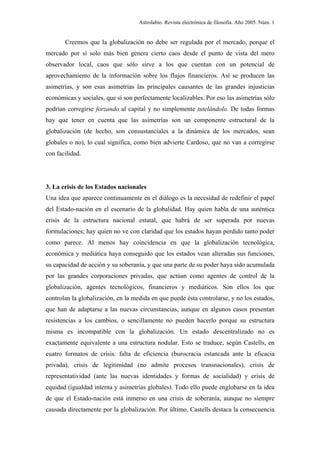 Astrolabio. Revista electrónica de filosofía. Año 2005. Núm. 1


       Creemos que la globalización no debe ser regulada por el mercado, porque el
mercado por sí solo más bien genera cierto caos desde el punto de vista del mero
observador local, caos que sólo sirve a los que cuentan con un potencial de
aprovechamiento de la información sobre los flujos financieros. Así se producen las
asimetrías, y son esas asimetrías las principales causantes de las grandes injusticias
económicas y sociales, que sí son perfectamente localizables. Por eso las asimetrías sólo
podrían corregirse forzando al capital y no simplemente tutelándolo. De todas formas
hay que tener en cuenta que las asimetrías son un componente estructural de la
globalización (de hecho, son consustanciales a la dinámica de los mercados, sean
globales o no), lo cual significa, como bien advierte Cardoso, que no van a corregirse
con facilidad.




3. La crisis de los Estados nacionales
Una idea que aparece continuamente en el diálogo es la necesidad de redefinir el papel
del Estado-nación en el escenario de la globalidad. Hay quien habla de una auténtica
crisis de la estructura nacional estatal, que habrá de ser superada por nuevas
formulaciones; hay quien no ve con claridad que los estados hayan perdido tanto poder
como parece. Al menos hay coincidencia en que la globalización tecnológica,
económica y mediática haya conseguido que los estados vean alteradas sus funciones,
su capacidad de acción y su soberanía, y que una parte de su poder haya sido acumulada
por las grandes corporaciones privadas, que actúan como agentes de control de la
globalización, agentes tecnológicos, financieros y mediáticos. Son ellos los que
controlan la globalización, en la medida en que puede ésta controlarse, y no los estados,
que han de adaptarse a las nuevas circunstancias, aunque en algunos casos presentan
resistencias a los cambios, o sencillamente no pueden hacerlo porque su estructura
misma es incompatible con la globalización. Un estado descentralizado no es
exactamente equivalente a una estructura nodular. Esto se traduce, según Castells, en
cuatro formatos de crisis: falta de eficiencia (burocracia estancada ante la eficacia
privada), crisis de legitimidad (no admite procesos transnacionales), crisis de
representatividad (ante las nuevas identidades y formas de socialidad) y crisis de
equidad (igualdad interna y asimetrías globales). Todo ello puede englobarse en la idea
de que el Estado-nación está inmerso en una crisis de soberanía, aunque no siempre
causada directamente por la globalización. Por último, Castells destaca la consecuencia
 