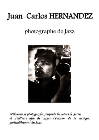 Juan-Carlos HERNANDEZ
          photographe de Jazz




Mélomane et photographe, j´arpente les scènes de Suisse
et d´ailleurs afin de capter l´émotion de la musique,
particulièrement du Jazz.
 