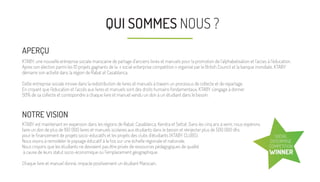 NOTRE VISION
KTABY est maintenant en expansion dans les régions de Rabat, Casablanca, Kenitra et Settat. Dans les cinq ans à venir, nous espérons
faire un don de plus de 100 000 livres et manuels scolaires aux étudiants dans le besoin et réinjecter plus de 500 000 dhs
pour le ﬁnancement de projets socio-éducatifs et les projets des clubs d'étudiants (KTABY CLUBS).
Nous visons à remodeler le paysage éducatif à la fois sur une échelle régionale et nationale.
Nous croyons que les étudiants ne devraient pas être privés de ressources pédagogiques de qualité
à cause de leurs statut socio-économique ou l'emplacement géographique.
Chaque livre et manuel donné, impacte positivement un étudiant Marocain.
QUI SOMMES NOUS ?
APERÇU
KTABY, une nouvelle entreprise sociale marocaine de partage d’anciens livres et manuels pour la promotion de l’alphabetisation et l’acces à l’éducation.
Apres son élection parmi les 10 projets gagnants de la « social enterprise competition » organisé par le British Council et la banque mondiale, KTABY
démarre son activité dans la région de Rabat et Casablanca.
Cette entreprise sociale innove dans la redistribution de livres et manuels à travers un processus de collecte et de repartage.
En croyant que l'éducation et l'accès aux livres et manuels sont des droits humains fondamentaux, KTABY s’engage à donner
50% de sa collecte et correspondre à chaque livre et manuel vendu un don à un étudiant dans le besoin.
SOCIAL
ENTERPRISE
COMPETITION
WINNER
 