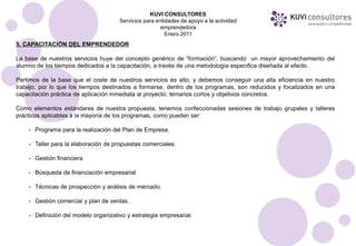 KUVI CONSULTORES
                                      Servicios para entidades de apoyo a la actividad
                                                       emprendedora
                                                         Enero 2011
5. CAPACITACIÓN DEL EMPRENDEDOR

La base de nuestros servicios huye del concepto genérico de “formación”, buscando un mayor aprovechamiento del
alumno de los tiempos dedicados a la capacitación, a través de una metodología especifica diseñada al efecto.

Partimos de la base que el coste de nuestros servicios es alto, y debemos conseguir una alta eficiencia en nuestro
trabajo, por lo que los tiempos destinados a formarse, dentro de los programas, son reducidos y focalizados en una
capacitación práctica de aplicación inmediata al proyecto; temarios cortos y objetivos concretos.

Como elementos estándares de nuestra propuesta, tenemos confeccionadas sesiones de trabajo grupales y talleres
prácticos aplicables a la mayoría de los programas, como pueden ser:

    - Programa para la realización del Plan de Empresa.

    - Taller para la elaboración de propuestas comerciales.

    - Gestión financiera

    - Búsqueda de financiación empresarial.

    - Técnicas de prospección y análisis de mercado.

    - Gestión comercial y plan de ventas.

    - Definición del modelo organizativo y estrategia empresarial.
 