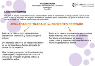 KUVI CONSULTORES
                                         Servicios para entidades de apoyo a la actividad
                                                          emprendedora
                                                            Enero 2011
  6. NUESTROS HONORARIOS

  Con el fin de adaptar nuestros honorarios a las necesidades reales de las entidades, el enfoque de éste capítulo puede
  variar en base a la tipología del programa a desarrollar, los perfiles de los beneficiarios, y el grado de avance de cada
  uno de los proyectos, pudiendo determinarse dos modalidades:


          JORNADAS DE TRABAJO vs PROYECTO CERRADO

Facturación basada en jornadas de trabajo,                         Facturación basada en una estimación cerrada de
debidamente justificadas y autorizadas por la                      horas de trabajo en función de los contenidos
entidad.                                                           formativos acordados para las sesiones
                                                                   presenciales, y un número de horas dedicadas a
Desarrolladas en base a las necesidades reales                     reuniones personales o tutorías
de los participantes en función del grado de
avance de los proyectos.

Ideal para programas con participantes de muy
diferente perfil, con posibilidad de incorporar
jornadas de formación o tutorías en base a
necesidades reales
 