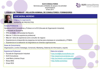 KUVI CONSULTORES
                                          Servicios para entidades de apoyo a la actividad
                                                           emprendedora
                                                             Enero 2011
7. EQUIPO DE TRABAJO – RELACIÓN NOMINAL DE CONSULTORES / FORMADORES

              JOSÉ MORAL MORENO
             Cargo en la organización.
             GERENTE DE PROYECTOS

Extracto Profesional.
Gerente en KUVI Consultores y Profesor en la EOI (Escuela de Organización Industrial).
• Licenciado en Economía.
• PPD por IESE – Universidad de Navarra
• Más de 11 años de experiencia profesional.
• Más de 7 años de experiencia como consultor de negocio
• Experiencia en el desarrollo de programas de tutorías para empresas en consolidación y PYMES.
• Experiencia en la realización de diagnósticos en diversas organizaciones
Áreas de Conocimiento:
Organización y control, Estrategia, Comercial y Marketing, Sistemas de Información y reporte

Experiencia Profesional:                                           Datos de contacto:
• Escuela de Organización Industrial                               • jose.moral@kuviconsultores.com
• KUVI Consultores                                                 • http://pepemoral.wordpress.com
• José María Jiménez Grupo                                         • http://es.linkedin.com/in/pepemoralmoreno
• Mutua MAZ                                                        • http://twitter.es/reinbizz
• Grupo SCA
 
