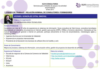 KUVI CONSULTORES
                                          Servicios para entidades de apoyo a la actividad
                                                           emprendedora
                                                             Enero 2011
7. EQUIPO DE TRABAJO – RELACIÓN NOMINAL DE CONSULTORES / FORMADORES

              JEZÁBEL GONZÁLEZ (VITAL INNOVA)
              Cargo en la organización.
              COLABORADORA ÁREA TECNOLOGÍA

Extracto Profesional.
Consultora con más de 10 años de experiencia en sistemas de información. Socia consultora de Vital Innova, consultora tecnológica
especializada en soluciones de presencia en Internet, gestión para pymes (ERPs, CRMs) y Comercio electrónico. Interesada por las
nuevas tecnologías en general e internet en particular, participa activamente en foros de emprendedores, metodologías ágiles y
marketing online.
• Ingeniera Química por la Universidad de Valladolid
• Experiencia en proyectos internacionales
• Presidenta de la Asociación de empresas de software libre de Castilla y León

Áreas de Conocimiento:
Mejora de procesos, sistemas de información, comunicación online, gestión de proyectos de desarrollo de software

Experiencia Profesional:                                           Datos de contacto:
• Escuela de negocios de la Cámara de Comercio de Valladolid       • jezabel.gonzalez@vitalinnova.com
• Vital Innova                                                     • http://es.linkedin.com/in/jezabelgonzalezdiez
• PCUVA                                                            • http://twitter.es/jezis
• DivisaiT
• Indra
• Accenture
 