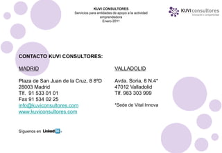 KUVI CONSULTORES
                       Servicios para entidades de apoyo a la actividad
                                        emprendedora
                                          Enero 2011




CONTACTO KUVI CONSULTORES:

MADRID                                           VALLADOLID

Plaza de San Juan de la Cruz, 8 8ºD              Avda. Soria, 8 N.4*
28003 Madrid                                     47012 Valladolid
Tlf. 91 533 01 01                                Tlf. 983 303 999
Fax 91 534 02 25
info@kuviconsultores.com                         *Sede de Vital Innova
www.kuviconsultores.com


Síguenos en
 
