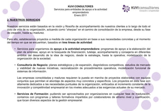 KUVI CONSULTORES
                                      Servicios para entidades de apoyo a la actividad
                                                       emprendedora
                                                         Enero 2011
2. NUESTROS SERVICIOS

Nuestros servicios están basados en la visión y filosofía de acompañamiento de nuestros clientes a lo largo de todo el
ciclo de vida de su organización, actuando como “sherpas” en el camino de consolidación de la empresa, desde su fase
de creación, hasta su madurez.

Para ello, establecemos proyectos a medida de cada organización en base a sus necesidades concretas y al momento
del tiempo en que se encuentran, basados en tres líneas de actividad:

      • Servicios para organismos de apoyo a la actividad emprendedora: programas de apoyo a la elaboración del
        plan de empresa, apoyo en la búsqueda de financiación, tutelaje, acompañamiento y consejería en diferentes
        ámbitos del desarrollo de la idea de negocio, desde la estrategia, hasta la operativa; modelización de la
        organización de la sociedad.

      • Consultoría de Negocio: planes estratégicos y de expansión, diagnósticos competitivos, estudios de mercado
        y viabilidad de nuevas iniciativas, racionalización de procedimientos operativos, modelización funcional de
        sistemas de información.

        Las empresas consolidadas y maduras requieren la puesta en marcha de proyectos elaborados con equipos
        conjuntos que permitan el abordaje de aspectos muy concretos y específicos. Los proyectos en ésta fase son
        altamente dedicados a las necesidades puntuales de la organización, enfocados al incremento constante de la
        innovación y competitividad empresarial en los niveles adecuados a las exigencias actuales de su mercado.

      • Servicios de Formación: pudiendo ser aprovechados por organizaciones en cualquier fase de maduración,
        contamos con programas y talleres formativos impartidos por colaboradores de altísmo nivel y cualificación,
        que tocan diversos aspectos de la gestión empresarial.
 