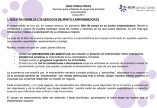 KUVI CONSULTORES
                                      Servicios para entidades de apoyo a la actividad
                                                       emprendedora
                                                         Enero 2011
3. NUESTRA VISIÓN DE LOS SERVICIOS DE APOYO A EMPRENDEDORES

El emprendedor es hoy día, en nuestro entorno, un elemento falto de apoyo en su acción emprendedora. Desde la
mentalidad y cultura de nuestra sociedad, hasta los medios y recursos de los que puede disponer, no son más que
limitaciones y trabas a la generación de su empresa o negocio.

La base de la labor de nuestra empresa en los servicios a emprendedores es el apoyo continuado en aquellos aspectos
que necesite capacitación, asesoramiento y tutelaje.

Nuestro modelo se basa en cuatro pilares básicos:

      •   Contar con profesionales con experiencia, que estudien el proyecto del emprendedor como empresarios.
      •   Adaptar los servicios al emprendedor a sus necesidades concretas.
      •   Trabajar sobre un programa organizado de actividades.
      •   Contar con una red de profesionales colaboradores expertos verticales en sectores de actividad o áreas de
          conocimiento concreto que pueden completar el asesoramiento en caso de que sea necesario.

La experiencia nos enseña que el emprendedor necesita consejos prácticos y “personales”, adaptados a su negocio y
no al concepto genérico de “emprendedor” con recetas generalistas más o menos válidas; necesita tutelaje personal e
individual que le permita desarrollar su modelo de negocio.

Cada emprendedor, y en cada negocio, las necesidades son diferentes, pues dependen de la formación y experiencia
del empresario y de la actividad que desea desarrollar; nuestra visión es adaptar nuestro asesoramiento a aquellos
aspectos que realmente sean críticos o más importantes.

El trabajo de asesoramiento debe ser ordenado y estar planificado, garantizando el cubrir todas las facetas que el
emprendedor requiere.
 