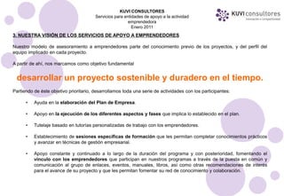 KUVI CONSULTORES
                                        Servicios para entidades de apoyo a la actividad
                                                         emprendedora
                                                           Enero 2011
3. NUESTRA VISIÓN DE LOS SERVICIOS DE APOYO A EMPRENDEDORES

Nuestro modelo de asesoramiento a emprendedores parte del conocimiento previo de los proyectos, y del perfil del
equipo implicado en cada proyecto.

A partir de ahí, nos marcamos como objetivo fundamental


 desarrollar un proyecto sostenible y duradero en el tiempo.
Partiendo de éste objetivo prioritario, desarrollamos toda una serie de actividades con los participantes:

      •   Ayuda en la elaboración del Plan de Empresa.

      •   Apoyo en la ejecución de los diferentes aspectos y fases que implica lo establecido en el plan.

      •   Tutelaje basado en tutorías personalizadas de trabajo con los emprendedores.

      •   Establecimiento de sesiones específicas de formación que les permitan completar conocimientos prácticos
          y avanzar en técnicas de gestión empresarial.

      •   Apoyo constante y continuado a lo largo de la duración del programa y con posterioridad, fomentando el
          vínculo con los emprendedores que participan en nuestros programas a través de la puesta en común y
          comunicación al grupo de enlaces, eventos, manuales, libros, así como otras recomendaciones de interés
          para el avance de su proyecto y que les permitan fomentar su red de conocimiento y colaboración.
 