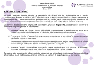 KUVI CONSULTORES
                                       Servicios para entidades de apoyo a la actividad
                                                        emprendedora
                                                          Enero 2011
4. METODOLOGÍA DE TRABAJO

En líneas generales nuestros servicios se personalizan de acuerdo con los requerimientos de la entidad
correspondiente (Parques tecnológicos, CEEI´s, incubadoras de proyectos, parques científicos, viveros de empresas, y
otras instituciones) y las características del colectivo al que van dirigidos los servicios, determinando los alcances de
nuestra colaboración de manera conjunta con la entidad en función del perfil del participante final en el programa.

Los servicios de asesoramiento empresarial, capacitación y tutorías de proyecto, se establecen de acuerdo a la
finalidad del programa y el perfil de los asistentes:

      1. Programa General de Tutorías, dirigido básicamente a emprendedores o empresarios que están en el
         proceso de poner en marcha la empresa ya constituida, o en el momento previo a constituirla.

      2. Programa de Tutorías y Asesoramiento empresarial, empresarios que ya han “rodado” el proceso de negocio
         y pretenden mejorar en áreas clave,

      3. Programas de asesoramiento empresarial con acciones de capacitación, dirigido a empresarios que quieren
         conocer en mayor profundidad técnicas concretas y aplicarlas a su proyecto.

      4. Programa General Emprendedores, conjugando tutorías individualizadas con “píldoras” de formación,
         dirigidos a formar al participante en la metodología para desarrollar el Plan de Empresa

De acuerdo a los requerimientos del centro cliente, preparamos una propuesta personalizada que, como característica
diferenciadora, puede modificarse su contenido conforme a la evolución de los participantes en el programa.
 