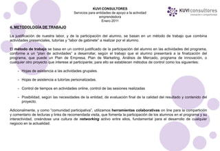 KUVI CONSULTORES
                                      Servicios para entidades de apoyo a la actividad
                                                       emprendedora
                                                         Enero 2011
4. METODOLOGÍA DE TRABAJO

La justificación de nuestra labor, y de la participación del alumno, se basan en un método de trabajo que combina
actividades presenciales, tutorías y “labor de gabinete” a realizar por el alumno.

El método de trabajo se basa en un control justificado de la participación del alumno en las actividades del programa,
conforme a un “plan de actividades” a desarrollar, según el trabajo que el alumno presentará a la finalización del
programa, que puede un Plan de Empresa, Plan de Marketing, Análisis de Mercado, programa de innovación, o
cualquier otro proyecto que interese al participante; para ello se establecen métodos de control como los siguientes:

    - Hojas de asistencia a las actividades grupales.

    - Hojas de asistencia a tutorías personalizadas.

    - Control de tiempos en actividades online, control de las sesiones realizadas

    - Posibilidad, según las necesidades de la entidad, de evaluación final de la calidad del resultado y contenido del
      proyecto.

Adicionalmente, y como “comunidad participativa”, utilizamos herramientas colaborativas on line para la compartición
y comentario de lecturas y links de recomendada visita, que fomenta la participación de los alumnos en el programa y su
interactividad, creándose una cultura de networking activo entre ellos, fundamental para el desarrollo de cualquier
negocio en la actualidad.
 