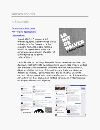 Xarxes socials
A Facebook
Facebook de la Nit de Helver
Amb l’etiqueta #LanitdeHelver
La Quarta Paret
“La nit d’Helver”, una peça del
dramaturg polac Ingmar Villqist, ens fa
reflexionar sobre l’essència de les
relacions humanes. L’obra relata la
relació de dependència entre dos
personatges que atrapen al públic i el
fan còmplice de les seves
vulnerabilitats.
L’Alba Florejachs i en Sergi Torrecilla fan un treball extraordinari des
d’extrems molt diferents, i aconsegueixen treure-li tot el suc a un text
ben elaborat. Ell és en Helver, un home amb una malaltia mental,
d’una sensibilitat única, però frustrat per uns límits que el fan ser
diferent de la resta, i que ell reconeix. Ella és la Karla, una dona
corcada pel seu passat, que necessita oferir-se en cos i ànima a Helver
per redimir-se. I tot això, en un context convuls, on el règim feixista
està a punt de controlar el poder.
 