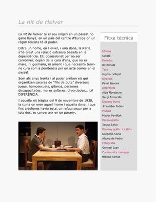 Idioma
Català
Durada:
80 minuts
Text
Ingmar Villqist
Direcció
Pavel Bsonek
Intèrprets
Alba Florejachs
Sergi Torrecilla
Disseny llums
František Fabián
Música
Michal Pavlíček
Escenografia
Xesca Salvà
Disseny gràfic: Le Bifur
Gregorio Soria
Álvaro de Pedro
Fotografia
Gervasi Juan
Community manager
Blanca Ramos
Fitxa tècnica
La nit de Helver
La nit de Helver té el seu origen en un passat no
gaire llunyà, en un país del centre d’Europa on un
règim feixista té el poder.
Entre un home, en Helver, i una dona, la Karla,
s'ha creat una relació estranya basada en la
dependència. Ell, obsessionat per no ser
carronyer, depèn de la cura d’ella, que no és
mare, ni germana, ni amant i que necessita tenir-
ne cura com a penitència per un acte comès en el
passat.
Som als anys trenta i al poder arriben els qui
organitzen caceres de “fills de puta” diversos:
jueus, homosexuals, gitanos, persones
discapacitades, mares solteres, divorciades... LA
DIFERÈNCIA.
I aquella nit tràgica del 9 de novembre de 1938,
la cuina on eren aquell home i aquella dona, i que
fins aleshores havia estat un refugi segur per a
tots dos, es converteix en un parany.
 