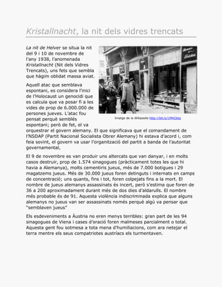 Kristallnacht, la nit dels vidres trencats
La nit de Helver se situa la nit
del 9 i 10 de novembre de
l’any 1938, l’anomenada
Kristallnacht (Nit dels Vidres
Trencats), uns fets que sembla
que hàgim oblidat massa aviat.
Aquell atac que semblava
espontani, es considera l’inici
de l’Holocaust un genocidi que
es calcula que va posar fi a les
vides de prop de 6.000.000 de
persones jueves. L’atac fou
pensat perquè semblés
espontani; però de fet, el va
orquestrar el govern alemany. El que significava que el comandament de
l’NSDAP (Partit Nacional Socialista Obrer Alemany) hi estava d’acord i, com
feia sovint, el govern va usar l’organització del partit a banda de l’autoritat
governamental,
El 9 de novembre es van produir uns altercats que van danyar, i en molts
casos destruir, prop de 1.574 sinagogues (pràcticament totes les que hi
havia a Alemanya), molts cementiris jueus, més de 7.000 botigues i 29
magatzems jueus. Més de 30.000 jueus foren detinguts i internats en camps
de concentració; uns quants, fins i tot, foren colpejats fins a la mort. El
nombre de jueus alemanys assassinats és incert, però s’estima que foren de
36 a 200 aproximadament durant més de dos dies d’aldarulls. El nombre
més probable és de 91. Aquesta violència indiscriminada explica que alguns
alemanys no jueus van ser assassinats només perquè algú va pensar que
“semblaven jueus”
Els esdeveniments a Àustria no eren menys terribles: gran part de les 94
sinagogues de Viena i cases d’oració foren malmeses parcialment o total.
Aquesta gent fou sotmesa a tota mena d’humiliacions, com ara netejar el
terra mentre els seus compatriotes austríacs els turmentaven.
Imatge de la Wikipedia http://bit.ly/1MhCbtg
 