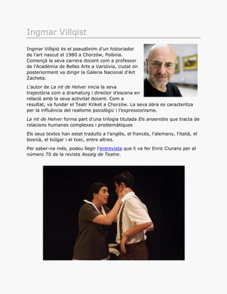 Ingmar Villqist
Ingmar Villqist és el pseudònim d’un historiador
de l’art nascut el 1980 a Chorzów, Polònia.
Començà la seva carrera docent com a professor
de l’Acadèmia de Belles Arts a Varsòvia, ciutat on
posteriorment va dirigir la Galeria Nacional d’Art
Zacheta.
L’autor de La nit de Helver inicia la seva
trajectòria com a dramaturg i director d’escena en
relació amb la seva activitat docent. Com a
resultat, va fundar el Teatr Kriket a Chorzów. La seva obra es caracteritza
per la influència del realisme psicològic i l’expressionisme.
La nit de Helver forma part d’una trilogia titulada Els anaerobis que tracta de
relacions humanes complexes i problemàtiques
Els seus textos han estat traduïts a l’anglès, el francès, l’alemany, l’italià, el
bosnià, el búlgar i el txec, entre altres.
Per saber-ne més, podeu llegir l’entrevista que li va fer Enric Ciurans per al
número 70 de la revista Assaig de Teatre.
 