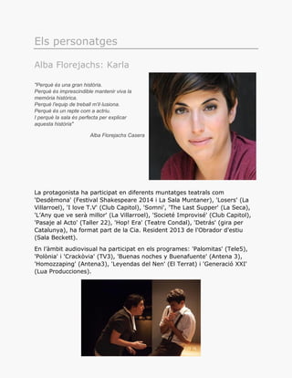 Els personatges
Alba Florejachs: Karla
"Perquè és una gran història.
Perquè és imprescindible mantenir viva la
memòria històrica.
Perquè l'equip de treball m'il·lusiona.
Perquè és un repte com a actriu.
I perquè la sala és perfecta per explicar
aquesta història"
Alba Florejachs Casera
La protagonista ha participat en diferents muntatges teatrals com
'Desdèmona' (Festival Shakespeare 2014 i La Sala Muntaner), 'Losers' (La
Villarroel), 'I love T.V' (Club Capitol), 'Somni', 'The Last Supper' (La Seca),
'L’Any que ve serà millor' (La Villarroel), 'Societé Improvisé' (Club Capitol),
'Pasaje al Acto' (Taller 22), 'Hop! Era' (Teatre Condal), 'Detrás' (gira per
Catalunya), ha format part de la Cia. Resident 2013 de l'Obrador d'estiu
(Sala Beckett).
En l’àmbit audiovisual ha participat en els programes: 'Palomitas' (Tele5),
'Polònia' i 'Crackòvia' (TV3), 'Buenas noches y Buenafuente' (Antena 3),
'Homozzaping' (Antena3), 'Leyendas del Nen' (El Terrat) i 'Generació XXI'
(Lua Producciones).
 
