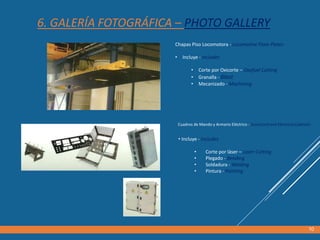 6. GALERÍA FOTOGRÁFICA – PHOTO GALLERY
Chapas Piso Locomotora - Locomotive Floor Plates
• Incluye - Includes
• Corte por Oxicorte – Oxyfuel Cutting
• Granalla - Blast
• Mecanizado - Machining
10
Cuadros de Mando y Armario Eléctrico - ScoreCard and Electrical Cabinets
• Incluye - Includes
• Corte por láser – Laser Cutting
• Plegado - Bending
• Soldadura - Welding
• Pintura - Painting
 