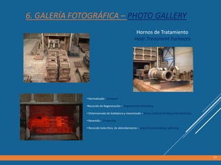 Hornos de Tratamiento
Heat Treatment Furnaces
• Normalizado - Standard
•Recocido de Regeneración – Regeneration Annealing
• Distensionado de Soldadura y mecanizado – Stress relief of Welding and machining
• Revenido - Tempering
• Recocido Subcrítico, de ablandamiento – Subcritical Annealing, softening
11
6. GALERÍA FOTOGRÁFICA – PHOTO GALLERY
 
