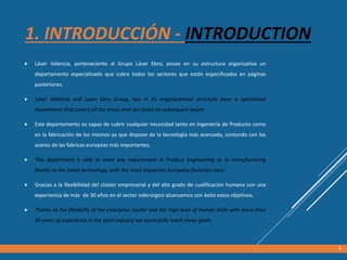 1. INTRODUCCIÓN - INTRODUCTION
 Láser Valencia, perteneciente al Grupo Láser Ebro, posee en su estructura organizativa un
departamento especializado que cubre todos los sectores que están especificados en páginas
posteriores.
 Laser Valencia and Laser Ebro Group, has in its organizational structure have a specialized
department that covers all the areas that are listed on subsequent pages
 Este departamento es capaz de cubrir cualquier necesidad tanto en Ingeniería de Producto como
en la fabricación de los mismos ya que dispone de la tecnología más avanzada, contando con los
aceros de las fabricas europeas más importantes.
 This department is able to meet any requirement in Product Engineering as in manufacturing
thanks to the latest technology, with the most important European factories steel.
 Gracias a la flexibilidad del clúster empresarial y del alto grado de cualificación humana con una
experiencia de más de 30 años en el sector siderúrgico alcanzamos con éxito estos objetivos.
 Thanks to the flexibility of the enterprise cluster and the high level of human skills with more than
30 years of experience in the steel industry we succesfully reach these goals.
3
 