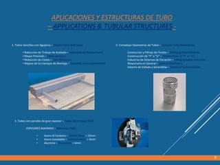 APLICACIONES Y ESTRUCTURAS DE TUBO
– APPLICATIONS & TUBULAR STRUCTURES -
1- Tubos Sencillos con Agujeros – Simple Tubes with holes
• Reducción de Trabajo de Acabado – Reduction on finished work
• Mayor Precisión – More accuracy
• Reducción de Costes – Cost Reduction
• Mejora de los tiempos de Montaje – Assembly time improvement
9
2- Complejas Geometrías de Tubos – Complex Tube Geometries
Conducción y Filtraje de Fluídos – Driving & Fluid Filtration
Construcción de “Y” o “U” – Construction of “Y” or “U”
Industrias de Sistemas de Elevación – Lifting Systems Industries
Maquinaria en General – General Machinery
Sistema de Vallado y barandillas – Fences & Railing System
3- Tubos con paredes de gran espesor – Tubes With Heavy Wall
ESPESORES MAXIMOS – Maximum Wall
• Acero Al Carbono – Carbon Steel = 10mm
• Acero Inoxidable – Stainless Steel = 6mm
• Aluminio – Aluminium = 6mm
 