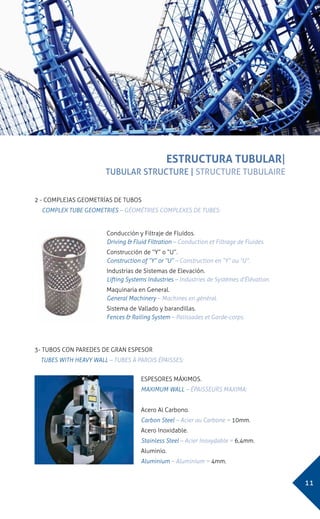 11
EESTRUCTURA TUBULAR|
TUBULAR STRUCTURE | STRUCTURE TUBULAIRE
ESTRUCTURA TUBULAR|
TUBULAR STRUCTURE | STRUCTURE TUBULAIRE
ESPESORES MÁXIMOS.
MAXIMUM WALL – ÉPAISSEURS MAXIMA:
Acero Al Carbono.
Carbon Steel – Acier au Carbone = 10mm.
Acero Inoxidable.
Stainless Steel – Acier Inoxydable = 6,4mm.
Aluminio.
Aluminium – Aluminium = 4mm.
3- TUBOS CON PAREDES DE GRAN ESPESOR
TUBES WITH HEAVY WALL – TUBES À PAROIS ÉPAISSES:
Conducción y Filtraje de Fluídos.
Driving & Fluid Filtration – Conduction et Filtrage de Fluides.
Construcción de “Y” o “U”.
Construction of “Y” or “U” – Construction en “Y” ou “U”.
Industrias de Sistemas de Elevación.
Lifting Systems Industries – Industries de Systèmes d’Élévation.
Maquinaria en General.
General Machinery – Machines en général.
Sistema de Vallado y barandillas.
Fences & Railing System – Palissades et Garde-corps.
2 - COMPLEJAS GEOMETRÍAS DE TUBOS
COMPLEX TUBE GEOMETRIES – GÉOMÉTRIES COMPLEXES DE TUBES:
 