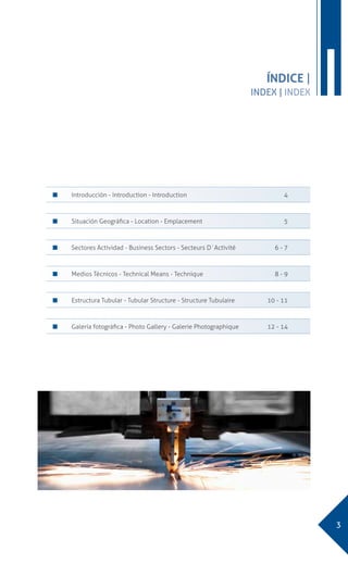 3
IÍNDICE |
INDEX | INDEX
n 	 Introducción - Introduction - Introduction	 4
n 	 Situación Geográfica - Location - Emplacement	 5
n 	 Sectores Actividad - Business Sectors - Secteurs D´Activité	 6 - 7
n 	 Medios Técnicos - Technical Means - Technique	 8 - 9
n 	 Estructura Tubular - Tubular Structure - Structure Tubulaire	 10 - 11
n 	 Galería fotográfica - Photo Gallery - Galerie Photographique	 12 - 14
 
