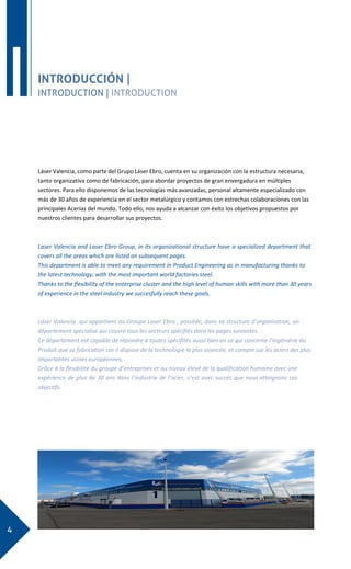 4
I INTRODUCCIÓN |
INTRODUCTION | INTRODUCTION
Láser Valencia, como parte del Grupo Láser Ebro, cuenta en su organización con la estructura necesaria,
tanto organizativa como de fabricación, para abordar proyectos de gran envergadura en múltiples
sectores. Para ello disponemos de las tecnologías más avanzadas, personal altamente especializado con
más de 30 años de experiencia en el sector metalúrgico y contamos con estrechas colaboraciones con las
principales Acerías del mundo. Todo ello, nos ayuda a alcanzar con éxito los objetivos propuestos por
nuestros clientes para desarrollar sus proyectos.
Laser Valencia and Laser Ebro Group, in its organizational structure have a specialized department that
covers all the areas which are listed on subsequent pages.
This department is able to meet any requirement in Product Engineering as in manufacturing thanks to
the latest technology, with the most important world factories steel.
Thanks to the flexibility of the enterprise cluster and the high level of human skills with more than 30 years
of experience in the steel industry we succesfully reach these goals.
Láser Valencia qui appartient au Groupe Laser Ebro , possède, dans sa structure d’organisation, un
département spécialisé qui couvre tous les secteurs spécifiés dans les pages suivantes.
Ce département est capable de répondre à toutes spécifités aussi bien en ce qui concerne l’Ingéniérie du
Produit que sa fabrication car il dispose de la technologie la plus avancée, et compte sur les aciers des plus
importantes usines européennes.
Grâce à la flexibilité du groupe d’entreprises et au niveau élevé de la qualification humaine avec une
expérience de plus de 30 ans dans l’industrie de l’acier, c’est avec succès que nous atteignons ces
objectifs.
 