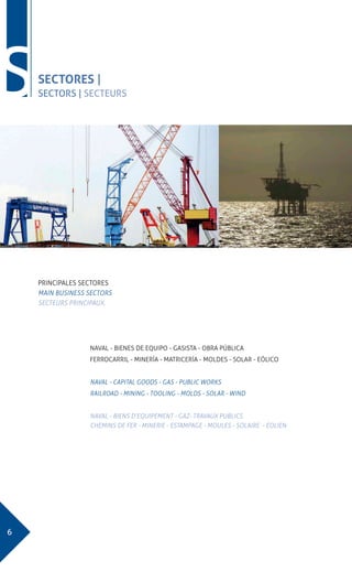 6
SSECTORES |
SECTORS | SECTEURS
PRINCIPALES SECTORES
MAIN BUSINESS SECTORS
SECTEURS PRINCIPAUX.
NAVAL - BIENES DE EQUIPO - GASISTA - OBRA PÚBLICA
FERROCARRIL - MINERÍA - MATRICERÍA - MOLDES - SOLAR - EÓLICO
NAVAL - CAPITAL GOODS - GAS - PUBLIC WORKS
RAILROAD - MINING - TOOLING - MOLDS - SOLAR - WIND
NAVAL - BIENS D’EQUIPEMENT - GAZ- TRAVAUX PUBLICS
CHEMINS DE FER - MINERIE - ESTAMPAGE - MOULES - SOLAIRE - EOLIEN
 