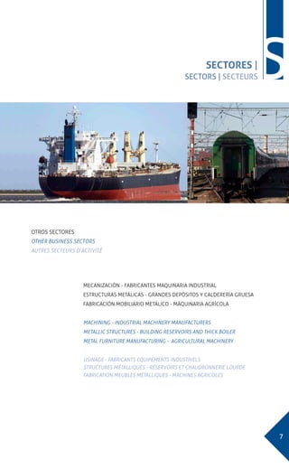 7
SSECTORES |
SECTORS | SECTEURS
OTROS SECTORES
OTHER BUSINESS SECTORS
AUTRES SECTEURS D’ACTIVITÉ
MECANIZACIÓN - FABRICANTES MAQUINARIA INDUSTRIAL
ESTRUCTURAS METÁLICAS - GRANDES DEPÓSITOS Y CALDERERÍA GRUESA
FABRICACIÓN MOBILIARIO METÁLICO - MÁQUINARIA AGRÍCOLA
MACHINING - INDUSTRIAL MACHINERY MANUFACTURERS
METALLIC STRUCTURES - BUILDING RESERVOIRS AND THICK BOILER
METAL FURNITURE MANUFACTURING - AGRICULTURAL MACHINERY
USINAGE - FABRICANTS EQUIPEMENTS INDUSTRIELS
STRUCTURES MÉTALLIQUES - RÉSERVOIRS ET CHAUDRONNERIE LOURDE
FABRICATION MEUBLES MÉTALLIQUES - MACHINES AGRICOLES
 