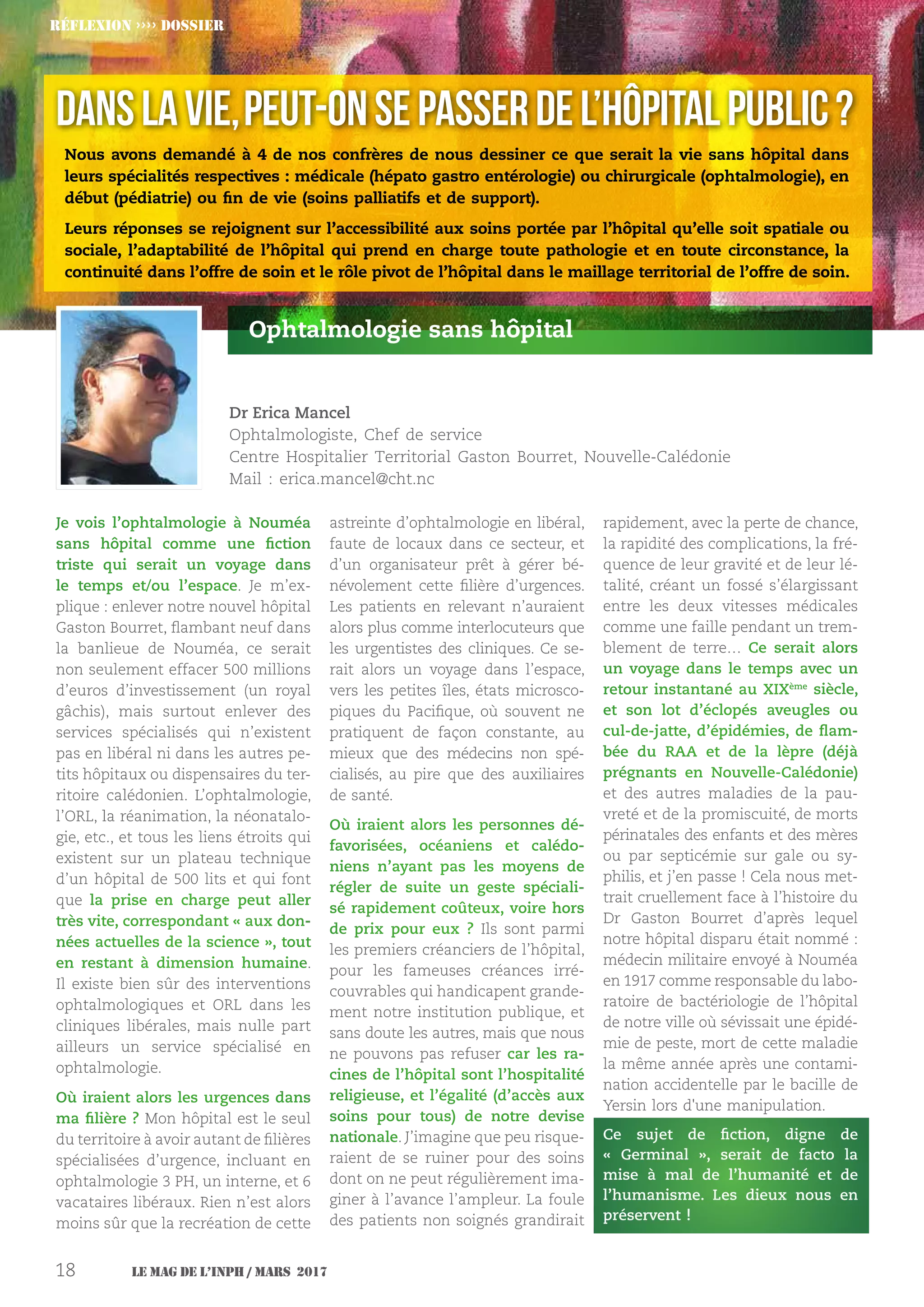 Le MAG de l’INPH / MARS 201718
Je vois l’ophtalmologie à Nouméa
sans hôpital comme une fiction
triste qui serait un voyage dans
le temps et/ou l’espace. Je m’ex-
plique : enlever notre nouvel hôpital
Gaston Bourret, flambant neuf dans
la banlieue de Nouméa, ce serait
non seulement effacer 500 millions
d’euros d’investissement (un royal
gâchis), mais surtout enlever des
services spécialisés qui n’existent
pas en libéral ni dans les autres pe-
tits hôpitaux ou dispensaires du ter-
ritoire calédonien. L’ophtalmologie,
l’ORL, la réanimation, la néonatalo-
gie, etc., et tous les liens étroits qui
existent sur un plateau technique
d’un hôpital de 500 lits et qui font
que la prise en charge peut aller
très vite, correspondant « aux don-
nées actuelles de la science », tout
en restant à dimension humaine.
Il existe bien sûr des interventions
ophtalmologiques et ORL dans les
cliniques libérales, mais nulle part
ailleurs un service spécialisé en
ophtalmologie.
Où iraient alors les urgences dans
ma filière ? Mon hôpital est le seul
du territoire à avoir autant de filières
spécialisées d’urgence, incluant en
ophtalmologie 3 PH, un interne, et 6
vacataires libéraux. Rien n’est alors
moins sûr que la recréation de cette
astreinte d’ophtalmologie en libéral,
faute de locaux dans ce secteur, et
d’un organisateur prêt à gérer bé-
névolement cette filière d’urgences.
Les patients en relevant n’auraient
alors plus comme interlocuteurs que
les urgentistes des cliniques. Ce se-
rait alors un voyage dans l’espace,
vers les petites îles, états microsco-
piques du Pacifique, où souvent ne
pratiquent de façon constante, au
mieux que des médecins non spé-
cialisés, au pire que des auxiliaires
de santé.
Où iraient alors les personnes dé-
favorisées, océaniens et calédo-
niens n’ayant pas les moyens de
régler de suite un geste spéciali-
sé rapidement coûteux, voire hors
de prix pour eux ? Ils sont parmi
les premiers créanciers de l’hôpital,
pour les fameuses créances irré-
couvrables qui handicapent grande-
ment notre institution publique, et
sans doute les autres, mais que nous
ne pouvons pas refuser car les ra-
cines de l’hôpital sont l’hospitalité
religieuse, et l’égalité (d’accès aux
soins pour tous) de notre devise
nationale. J’imagine que peu risque-
raient de se ruiner pour des soins
dont on ne peut régulièrement ima-
giner à l’avance l’ampleur. La foule
des patients non soignés grandirait
rapidement, avec la perte de chance,
la rapidité des complications, la fré-
quence de leur gravité et de leur lé-
talité, créant un fossé s’élargissant
entre les deux vitesses médicales
comme une faille pendant un trem-
blement de terre… Ce serait alors
un voyage dans le temps avec un
retour instantané au XIXème
siècle,
et son lot d’éclopés aveugles ou
cul-de-jatte, d’épidémies, de flam-
bée du RAA et de la lèpre (déjà
prégnants en Nouvelle-Calédonie)
et des autres maladies de la pau-
vreté et de la promiscuité, de morts
périnatales des enfants et des mères
ou par septicémie sur gale ou sy-
philis, et j’en passe ! Cela nous met-
trait cruellement face à l’histoire du
Dr  Gaston Bourret d’après lequel
notre hôpital disparu était nommé :
médecin militaire envoyé à Nouméa
en 1917 comme responsable du labo-
ratoire de bactériologie de l’hôpital
de notre ville où sévissait une épidé-
mie de peste, mort de cette maladie
la même année après une contami-
nation accidentelle par le bacille de
Yersin lors d'une manipulation.
Ce sujet de fiction, digne de
«  Germinal », serait de facto la
mise à mal de l’humanité et de
l’humanisme. Les dieux nous en
préservent !
Ophtalmologie sans hôpital
Dr Erica Mancel
Ophtalmologiste, Chef de service
Centre Hospitalier Territorial Gaston Bourret, Nouvelle-Calédonie
Mail : erica.mancel@cht.nc
Réflexion ›››› DOSSIER
Nous avons demandé à 4 de nos confrères de nous dessiner ce que serait la vie sans hôpital dans
leurs spécialités respectives : médicale (hépato gastro entérologie) ou chirurgicale (ophtalmologie), en
début (pédiatrie) ou fin de vie (soins palliatifs et de support).
Leurs réponses se rejoignent sur l’accessibilité aux soins portée par l’hôpital qu’elle soit spatiale ou
sociale, l’adaptabilité de l’hôpital qui prend en charge toute pathologie et en toute circonstance, la
continuité dans l’offre de soin et le rôle pivot de l’hôpital dans le maillage territorial de l’offre de soin.
Danslavie,peut-onsepasserdel’hôpital public?
 