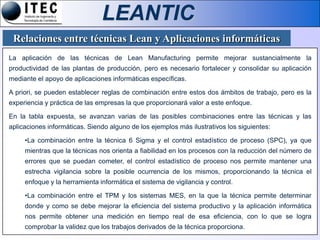 LEANTIC
 Relaciones entre técnicas Lean y Aplicaciones informáticas
La aplicación de las técnicas de Lean Manufacturing permite mejorar sustancialmente la
productividad de las plantas de producción, pero es necesario fortalecer y consolidar su aplicación
mediante el apoyo de aplicaciones informáticas específicas.

A priori, se pueden establecer reglas de combinación entre estos dos ámbitos de trabajo, pero es la
experiencia y práctica de las empresas la que proporcionará valor a este enfoque.

En la tabla expuesta, se avanzan varias de las posibles combinaciones entre las técnicas y las
aplicaciones informáticas. Siendo alguno de los ejemplos más ilustrativos los siguientes:

     •La combinación entre la técnica 6 Sigma y el control estadístico de proceso (SPC), ya que
     mientras que la técnicas nos orienta a fiabilidad en los procesos con la reducción del número de
     errores que se puedan cometer, el control estadístico de proceso nos permite mantener una
     estrecha vigilancia sobre la posible ocurrencia de los mismos, proporcionando la técnica el
     enfoque y la herramienta informática el sistema de vigilancia y control.

     •La combinación entre el TPM y los sistemas MES, en la que la técnica permite determinar
     donde y como se debe mejorar la eficiencia del sistema productivo y la aplicación informática
     nos permite obtener una medición en tiempo real de esa eficiencia, con lo que se logra
     comprobar la validez que los trabajos derivados de la técnica proporciona.
 