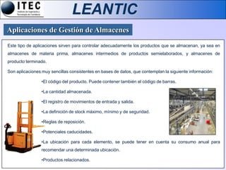 LEANTIC
Aplicaciones de Gestión de Almacenes
Este tipo de aplicaciones sirven para controlar adecuadamente los productos que se almacenan, ya sea en
almacenes de materia prima, almacenes intermedios de productos semielaborados, y almacenes de
producto terminado.

Son aplicaciones muy sencillas consistentes en bases de datos, que contemplan la siguiente información:

                •El código del producto. Puede contener también el código de barras.

                •La cantidad almacenada.

                •El registro de movimientos de entrada y salida.

                •La definición de stock máximo, mínimo y de seguridad.

                •Reglas de reposición.

                •Potenciales caducidades.

                •La ubicación para cada elemento, se puede tener en cuenta su consumo anual para
                recomendar una determinada ubicación.

                •Productos relacionados.
 