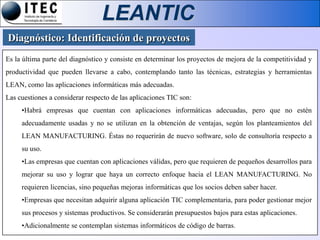 LEANTIC
Diagnóstico: Identificación de proyectos
Es la última parte del diagnóstico y consiste en determinar los proyectos de mejora de la competitividad y
productividad que pueden llevarse a cabo, contemplando tanto las técnicas, estrategias y herramientas
LEAN, como las aplicaciones informáticas más adecuadas.
Las cuestiones a considerar respecto de las aplicaciones TIC son:
     •Habrá empresas que cuentan con aplicaciones informáticas adecuadas, pero que no estén
     adecuadamente usadas y no se utilizan en la obtención de ventajas, según los planteamientos del
     LEAN MANUFACTURING. Éstas no requerirán de nuevo software, solo de consultoría respecto a
     su uso.
     •Las empresas que cuentan con aplicaciones válidas, pero que requieren de pequeños desarrollos para
     mejorar su uso y lograr que haya un correcto enfoque hacia el LEAN MANUFACTURING. No
     requieren licencias, sino pequeñas mejoras informáticas que los socios deben saber hacer.
     •Empresas que necesitan adquirir alguna aplicación TIC complementaria, para poder gestionar mejor
     sus procesos y sistemas productivos. Se considerarán presupuestos bajos para estas aplicaciones.
     •Adicionalmente se contemplan sistemas informáticos de código de barras.
 