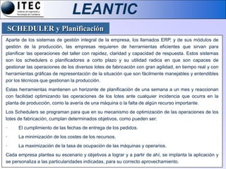 LEANTIC
    SCHEDULER y Planificación
Aparte de los sistemas de gestión integral de la empresa, los llamados ERP, y de sus módulos de
gestión de la producción, las empresas requieren de herramientas eficientes que sirvan para
planificar las operaciones del taller con rapidez, claridad y capacidad de respuesta. Estos sistemas
son los schedulers o planificadores a corto plazo y su utilidad radica en que son capaces de
gestionar las operaciones de los diversos lotes de fabricación con gran agilidad, en tiempo real y con
herramientas gráficas de representación de la situación que son fácilmente manejables y entendibles
por los técnicos que gestionan la producción.
Estas herramientas mantienen un horizonte de planificación de una semana a un mes y reaccionan
con facilidad optimizando las operaciones de los lotes ante cualquier incidencia que ocurra en la
planta de producción, como la avería de una máquina o la falta de algún recurso importante.
Los Schedulers se programan para que en su mecanismo de optimización de las operaciones de los
lotes de fabricación, cumplan determinados objetivos, como pueden ser:
·     El cumplimiento de las fechas de entrega de los pedidos.
·     La minimización de los costes de los recursos.
·     La maximización de la tasa de ocupación de las máquinas y operarios.
Cada empresa plantea su escenario y objetivos a lograr y a partir de ahí, se implanta la aplicación y
se personaliza a las particularidades indicadas, para su correcto aprovechamiento.
 