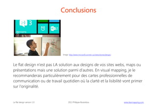Conclusions

Image: http://www.microsoft.com/en-us/news/stories/design/

Le flat design n'est pas LA solution aux designs de vos sites webs, maps ou
présentations mais une solution parmi d'autres. En visual mapping, je le
recommanderais particulièrement pour des cartes professionnelles de
communication ou de travail quotidien où la clarté et la lisibilité vont primer
sur l'originalité.

Le flat design version 1.0

2013 Philippe Boukobza

 