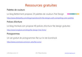Ressources gratuites
Palettes de couleurs
Le blog Betterment propose 24 palettes de couleurs Flat Design
http://www.dtelepathy.com/blog/inspiration/24-flat-designs-with-compelling-color-palettes

Polices d’écriture
Le blog Honkiat.com propose 40 polices d’écriture flat design gratuites
http://www.hongkiat.com/blog/flat-design-free-fonts/

Pictogrammes
Un set gratuit de pictogrammes flat sur le site Iconshock
http://www.iconshock.com/icon_sets/flat-icons/

Le flat design version 1.0

2013 Philippe Boukobza

 