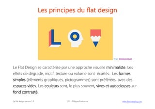 Les principes du flat design

image : lorenzoverzini.com

Le Flat Design se caractérise par une approche visuelle minimaliste. Les
effets de dégradé, motif, texture ou volume sont écartés. Les formes
simples (éléments graphiques, pictogrammes) sont préférées, avec des
espaces vides. Les couleurs sont, le plus souvent, vives et audacieuses sur
fond contrasté.
Le flat design version 1.0

2013 Philippe Boukobza

 