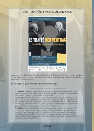 10 LE TRAITÉ
UNE TOURNÉE FRANCO ALLEMANDE
La pièce Le Traité a fait l’objet d’une tournée française, de Strasbourg à Brive, en passant par Nancy,
Colmar, Montbéliard... et Paris ; mais aussi d’une diffusion en Allemagne, de Karlsruhe à Berlin, en
passant par Tuttlingen, Freiburg...
En Allemagne, le spectacle est joué dans sa version bilingue.
« De Gaulle : Les traités, voyez-vous, sont comme les jeunes filles et comme les roses, ça dure
ce que ça dure. Si le traité franco-allemand n’était pas appliqué, ce ne serait pas la première fois
dans l’Histoire… Hélas ! Que j’en ai vu mourir de jeunes filles… 
Adenauer : J’ai lu que les roses et les jeunes filles pâlissaient vite. Les jeunes filles peut-être.
Mais, voyez-vous, pour les roses, je m’y connais. Et les plantes qui ont le plus d’épines sont les
plus résistantes. Les roses à Rhöndorf ont passé l’hiver brillamment. Cette amitié entre la France
et l’Allemagne est comme une rose qui portera toujours des boutons et des fleurs. Si elle n’existait
pas, toute initiative pour faire l’Europe serait condamnée à l’échec… 
De Gaulle : Vous avez raison, Monsieur le chancelier, notre traité n’est pas une rose, il n’est
même pas un rosier, il est une roseraie. Nous l’avons planté pour que des roses fleurissent. Une
rose ne dure que l’espace d’un matin, c’est parfaitement vrai, et une jeune fille n’est pas toujours
jeune fille, c’est vrai aussi. Mais comme vous l’avez remarqué vous-même dans votre maison, une
roseraie dure très longtemps quand on le veut et aussi longtemps qu’elle dure, elle fleurit. C’est le
cas du traité que nous avons fait. »
 
