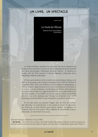 11LE TRAITÉ
Konrad Adenauer décède le 19 avril 1967…
«  De Gaulle : Cet homme est un miracle. Avoir cette lucidité, cette présence à 88 ans, et avoir pu exercer ses
fonctions pendant quatorze ans sans baisse de régime, c'est sans doute un phénomène unique dans l'Histoire. »
 Le Traité de l’Élysée  présente les moments-clés de la naissance du
couple franco-allemand, à travers la mise en perspective de la rencontre
des deux personnages historiques devenus mythes  : le Général De
Gaulle, chef de l’Etat français et Konrad Adenauer, Chancelier de la
République fédérale allemande.
Ce livre, sorte de docu-fiction, revient sur les principaux faits qui vont
illustrer le processus qui mènera à la signature du Traité de l’Élysée, le
22 janvier 1963. Avec une ambition à la fois ludique et pédagogique, il
offre au lecteur l’opportunité de revivre les circonstances historiques et
les enjeux à la fois politiques, économiques et mêmes philosophiques
qui augurèrent à l’idée d’un rapprochement jusqu’alors impensable entre
les deux peuples, et de méditer sur le contexte qui offrait la possibilité
de créer une union politique pour l’Europe au lendemain d’un conflit
dramatique sans précédent, et qui marquerait à jamais les consciences…
S’il est des actes qui peuvent frapper bien au-delà du symbole,
des décisions qui bouleversent à tout jamais le destin en dépassant
les limites de ce que l’Histoire peut laisser espérer, la signature du
Traité de l’Élysée le 22 janvier 1963, célébrant la réconciliation franco-
allemande, est forcément de ceux-là…
UN LIVRE, UN SPECTACLE
 