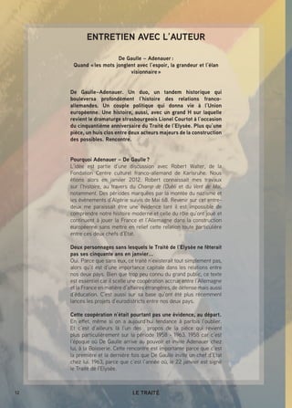 12 LE TRAITÉ
ENTRETIEN AVEC L’AUTEUR
De Gaulle – Adenauer :
Quand « les mots jonglent avec l’espoir, la grandeur et l’élan
visionnaire »
De Gaulle–Adenauer. Un duo, un tandem historique qui
bouleversa profondément l’histoire des relations franco-
allemandes. Un couple politique qui donna vie à l’Union
européenne. Une histoire, aussi, avec un grand H sur laquelle
revient le dramaturge strasbourgeois Lionel Courtot à l’occasion
du cinquantième anniversaire du Traité de l’Elysée. Plus qu’une
pièce, un huis clos entre deux acteurs majeurs de la construction
des possibles. Rencontre.
Pourquoi Adenauer – De Gaulle ?
L’idée est partie d’une discussion avec Robert Walter, de la
Fondation Centre culturel franco-allemand de Karlsruhe. Nous
étions alors en janvier 2012. Robert connaissait mes travaux
sur l’histoire, au travers du Champ de l’Oubli et du Vent de Mai,
notamment. Des périodes marquées par la montée du nazisme et
les événements d’Algérie suivis de Mai 68. Revenir sur cet entre-
deux me paraissait être une évidence tant il est impossible de
comprendre notre histoire moderne et celle du rôle qu’ont joué et
continuent à jouer la France et l’Allemagne dans la construction
européenne sans mettre en relief cette relation toute particulière
entre ces deux chefs d’Etat.
Deux personnages sans lesquels le Traité de l’Elysée ne fêterait
pas ses cinquante ans en janvier...
Oui. Parce que sans eux, ce traité n’existerait tout simplement pas,
alors qu’il est d’une importance capitale dans les relations entre
nos deux pays. Bien que trop peu connu du grand public, ce texte
est essentiel car il scelle une coopération accrue entre l’Allemagne
et la France en matière d’affaires étrangères, de défense mais aussi
d’éducation. C’est aussi sur sa base qu’ont été plus récemment
lancés les projets d’eurodistricts entre nos deux pays.
Cette coopération n’était pourtant pas une évidence, au départ.
En effet, même si on a aujourd’hui tendance à parfois l’oublier.
Et c’est d’ailleurs là l’un des propos de la pièce qui revient
plus particulièrement sur la période 1958 - 1963. 1958 car c’est
l’époque où De Gaulle arrive au pouvoir et invite Adenauer chez
lui, à la Boisserie. Cette rencontre est importante parce que c’est
la première et la dernière fois que De Gaulle invite un chef d’Etat
chez lui. 1963, parce que c’est l’année où, le 22 janvier est signé
le Traité de l’Elysée.
 