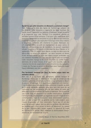13LE TRAITÉ
Qu’est-ce que cette rencontre à la Boisserie a justement changé ?
Tout. Parce qu’au-delà des lignes de fracture qui auraient dû
les éloigner, cette rencontre a rapproché les deux hommes. De
Gaulle savait l’opposition au nazisme d’Adenauer durant la guerre
et le respectait pour cela. Surtout, il le considèrait comme un
véritable homme d’État vertueux. C’est pour cela, sans doute, qu’il
souhaitait rapidement le rencontrer et, qu’au-delà de leur entrevue,
il aspirait à organiser une explication historique entre deux nations
si longtemps ennemies afin d’enterrer le passé. Adenauer, lui,
s’il craignait d’être accueilli en représentant du pays vaincu et
dans une ambiance bercée de rancoeurs, ne pouvait cependant
refuser l’invitation à se rendre à Colombey les deux Églises, le 14
septembre 1958. Et contre toute attente, au bout de deux jours de
tête-à-tête, le miracle se produisit : les deux hommes se lièrent
d’une véritable amitié qui aura des répercussions profondes sur
nos relations mutuelles. Et c’est cela que met la pièce en lumière.
Cette rencontre marqua la fin d’une ère, celle du conflit franco-
allemand, de la haine tenace, et en ouvrit une nouvelle, celle de
l’entente.Une ère de coopération et d’amitié entre les deux peuples.
L’avenir de l’Europe se penserait désormais sous l’égide du couple
franco-allemand, une mini révolution…
Pas forcément soutenue par tous, du moins jusque dans ses
moindres détails...
Bien sûr, il y eut aussi des déceptions, comme lorsque le
Bundestag refusa que la défense de l’Europe se construise de
manière autonome, en dehors de l’Otan, et qui précipita le départ
du pouvoir d’Adenauer. Et la pièce aspire également à le montrer.
C’est d’ailleurs pour cela que je voulais emmener le public au-delà
de la seule signature, quelques mois plus tard, aux jours de sa
ratification par les parlements, afin de bien mettre en avant les
difficultés que rencontrèrent De Gaulle et Adenauer. De ce point de
vue, le ton final est empreint d’un souffle mélancolique, illustrant
l’amertume des deux hommes au regard de l’accueil mitigé de leurs
contemporains, mais la conclusion reste éminemment positive,
dans un élan lyrique cher au général, où les mots jonglent avec
l’espoir, la grandeur et l’élan visionnaire. Parce que s’il est des
actes qui peuvent frapper bien au-delà du symbole, des décisions
qui bouleversent à tout jamais le destin en dépassant les limites
de ce que l’Histoire peut laisser espérer, la signature du traité
de l’Élysée le 22 janvier 1963, célébrant la réconciliation franco-
allemande, est forcément de ceux-là…
Charles Nouar, Or Norme, Novembre 2012
 